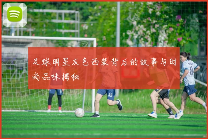 足球明星灰色西装背后的故事与时尚品味揭秘
