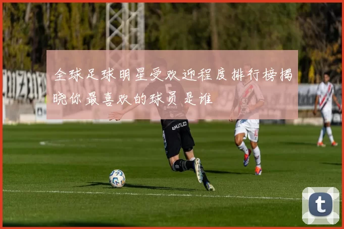 全球足球明星受欢迎程度排行榜揭晓你最喜欢的球员是谁