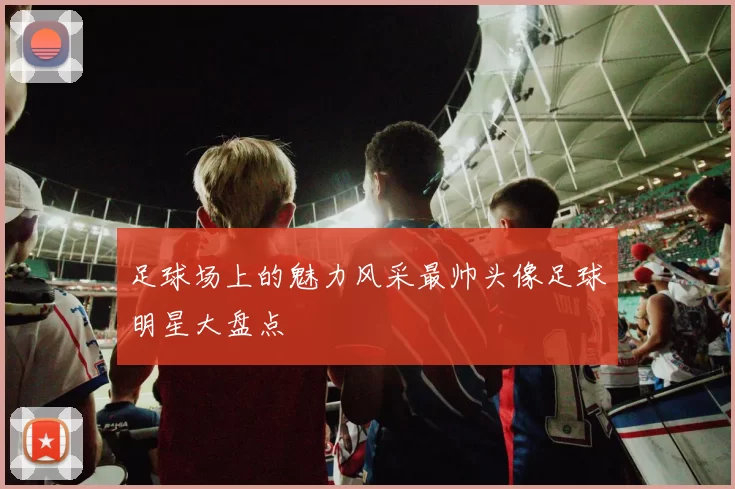 足球场上的魅力风采最帅头像足球明星大盘点