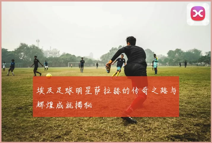 埃及足球明星萨拉赫的传奇之路与辉煌成就揭秘