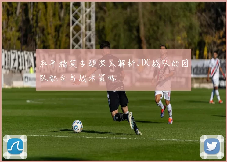 和平精英专题深入解析JDG战队的团队配合与战术策略