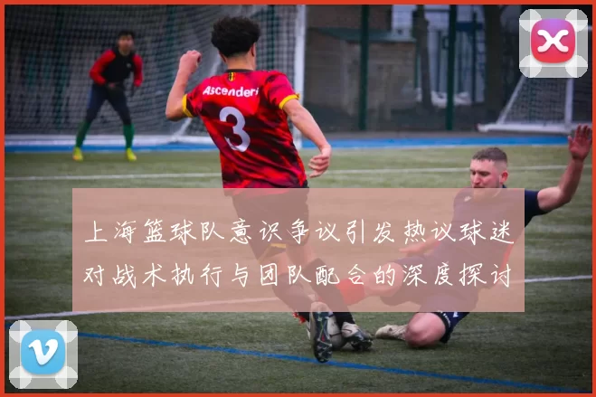 上海篮球队意识争议引发热议球迷对战术执行与团队配合的深度探讨