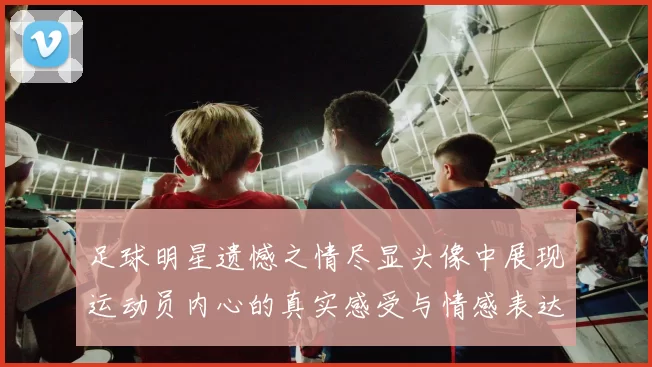 足球明星遗憾之情尽显头像中展现运动员内心的真实感受与情感表达