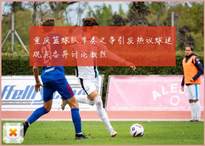 重庆篮球队节奏之争引发热议球迷观点各异讨论激烈