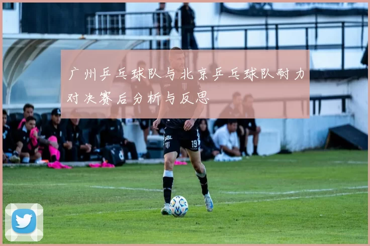 广州乒乓球队与北京乒乓球队耐力对决赛后分析与反思