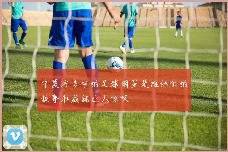 宁夏方言中的足球明星是谁他们的故事和成就让人惊叹