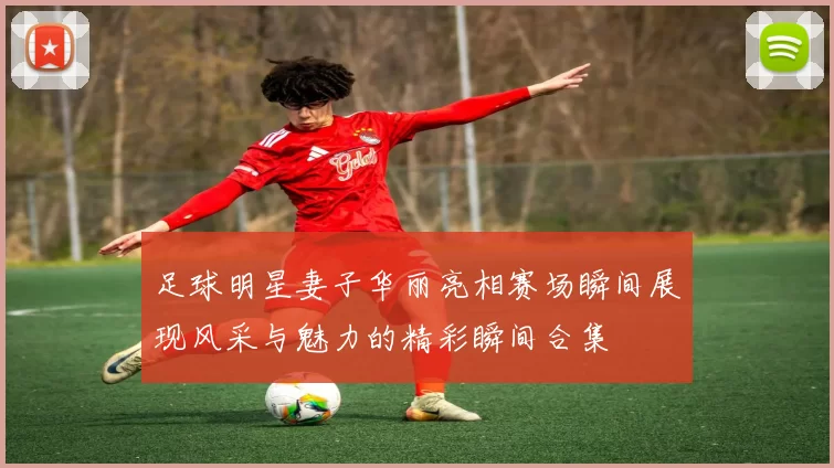 足球明星妻子华丽亮相赛场瞬间展现风采与魅力的精彩瞬间合集