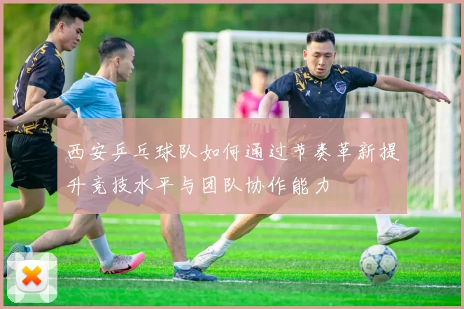 西安乒乓球队如何通过节奏革新提升竞技水平与团队协作能力