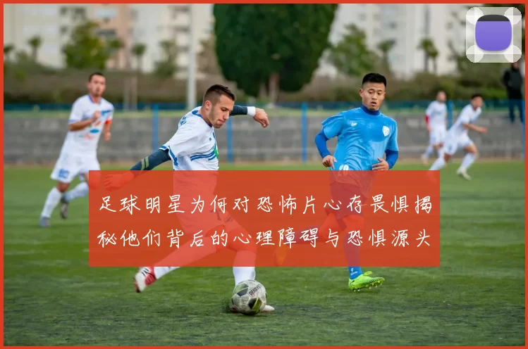 足球明星为何对恐怖片心存畏惧揭秘他们背后的心理障碍与恐惧源头