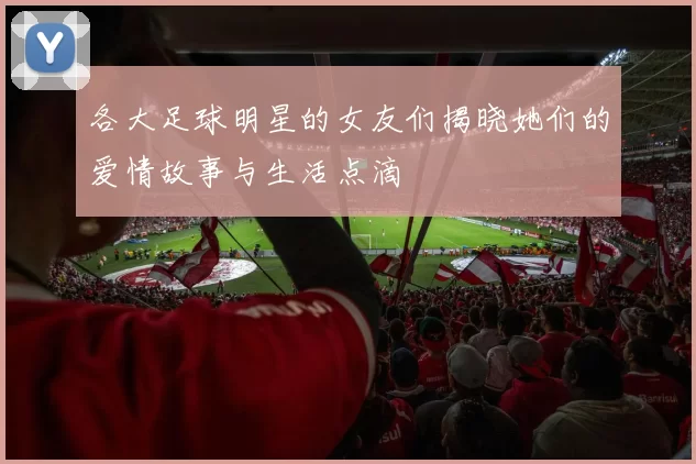 各大足球明星的女友们揭晓她们的爱情故事与生活点滴