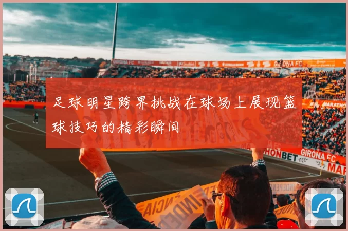 足球明星跨界挑战在球场上展现篮球技巧的精彩瞬间