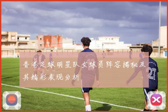 香港足球明星队女球员阵容揭秘及其精彩表现分析
