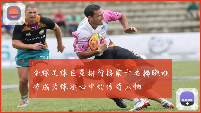 全球足球巨星排行榜前十名揭晓谁将成为球迷心中的传奇人物