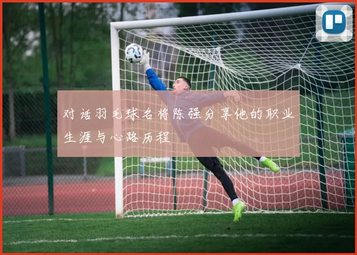 对话羽毛球名将陈强分享他的职业生涯与心路历程