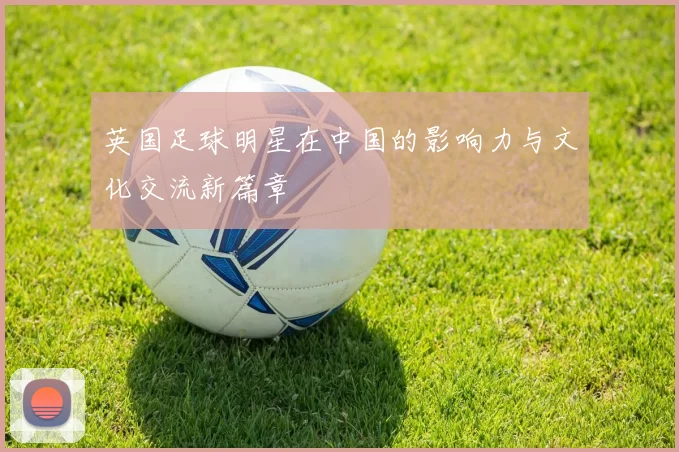 英国足球明星在中国的影响力与文化交流新篇章