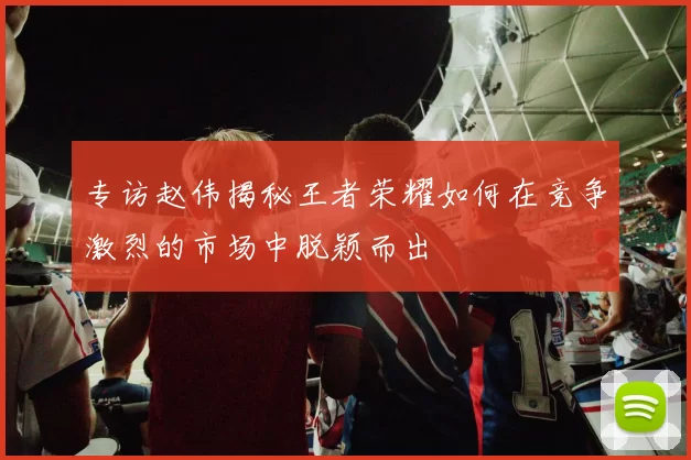 专访赵伟揭秘王者荣耀如何在竞争激烈的市场中脱颖而出