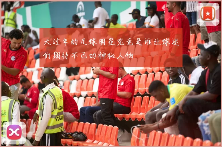 大过年的足球明星究竟是谁让球迷们期待不已的神秘人物