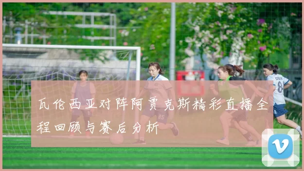 瓦伦西亚对阵阿贾克斯精彩直播全程回顾与赛后分析