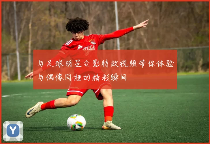 与足球明星合影特效视频带你体验与偶像同框的精彩瞬间