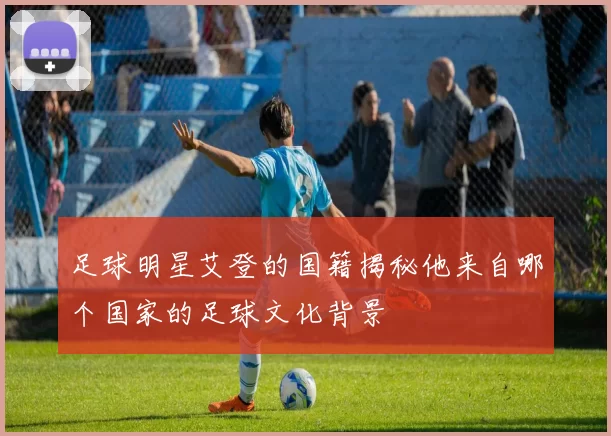 足球明星艾登的国籍揭秘他来自哪个国家的足球文化背景