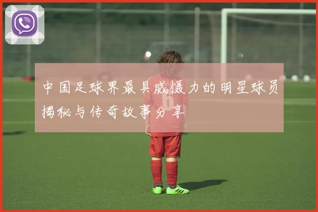 中国足球界最具威慑力的明星球员揭秘与传奇故事分享