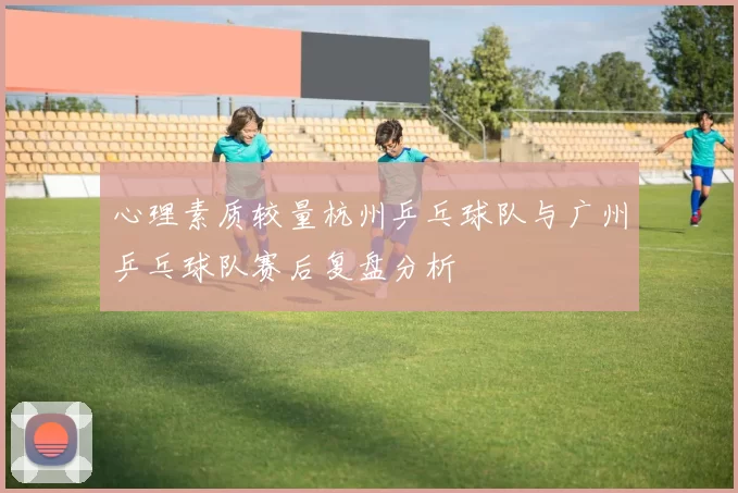 心理素质较量杭州乒乓球队与广州乒乓球队赛后复盘分析