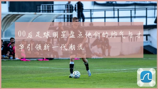 00后足球明星盘点他们的帅气与才华引领新一代潮流