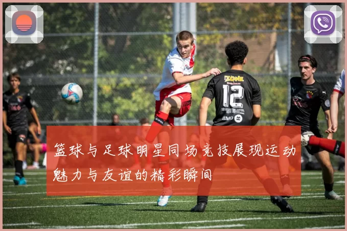 篮球与足球明星同场竞技展现运动魅力与友谊的精彩瞬间