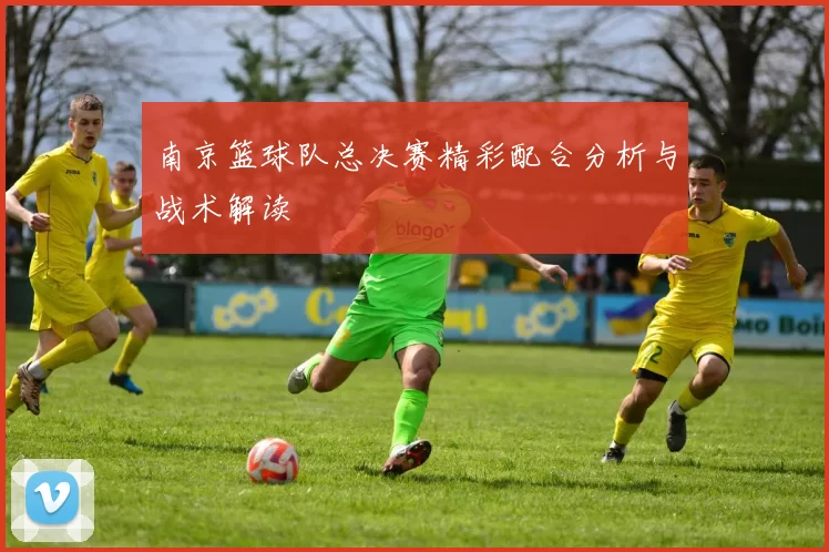 南京篮球队总决赛精彩配合分析与战术解读