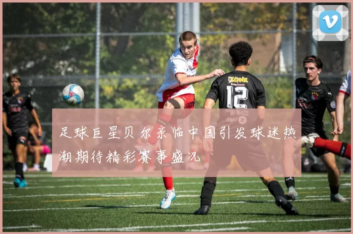 足球巨星贝尔亲临中国引发球迷热潮期待精彩赛事盛况