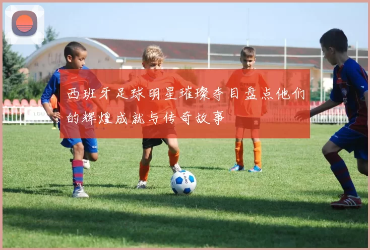 西班牙足球明星璀璨夺目盘点他们的辉煌成就与传奇故事