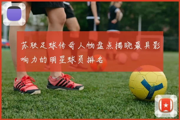 苏联足球传奇人物盘点揭晓最具影响力的明星球员排名
