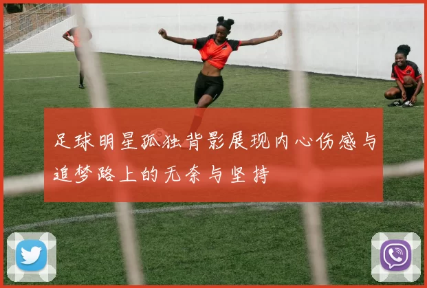 足球明星孤独背影展现内心伤感与追梦路上的无奈与坚持
