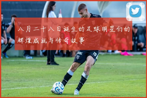 八月二十八日诞生的足球明星们的辉煌成就与传奇故事