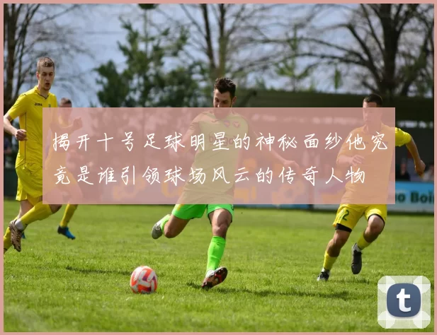 揭开十号足球明星的神秘面纱他究竟是谁引领球场风云的传奇人物