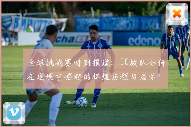 全球挑战赛特别报道：IG战队如何在逆境中崛起的辉煌历程与启示