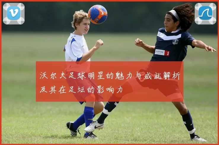 沃尔夫足球明星的魅力与成就解析及其在足坛的影响力