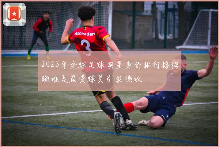 2023年全球足球明星身价排行榜揭晓谁是最贵球员引发热议