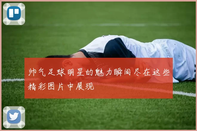 帅气足球明星的魅力瞬间尽在这些精彩图片中展现
