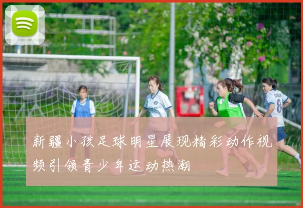 新疆小孩足球明星展现精彩动作视频引领青少年运动热潮