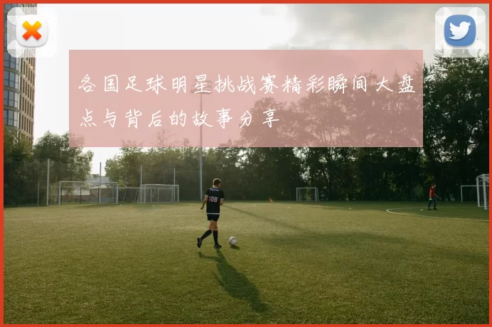 各国足球明星挑战赛精彩瞬间大盘点与背后的故事分享