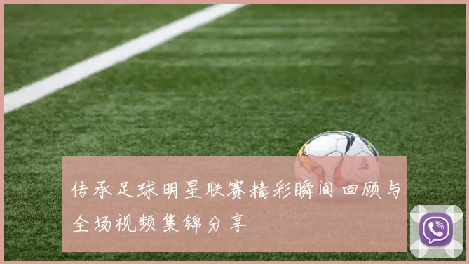 传承足球明星联赛精彩瞬间回顾与全场视频集锦分享