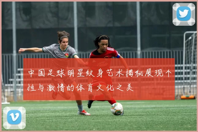 中国足球明星纹身艺术揭秘展现个性与激情的体育文化之美