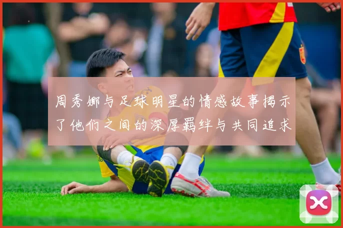 周秀娜与足球明星的情感故事揭示了他们之间的深厚羁绊与共同追求