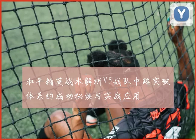 和平精英战术解析V5战队中路突破体系的成功秘诀与实战应用
