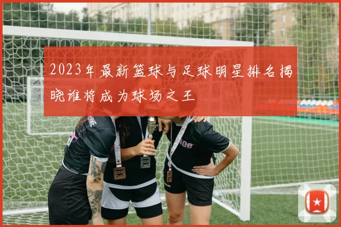 2023年最新篮球与足球明星排名揭晓谁将成为球场之王