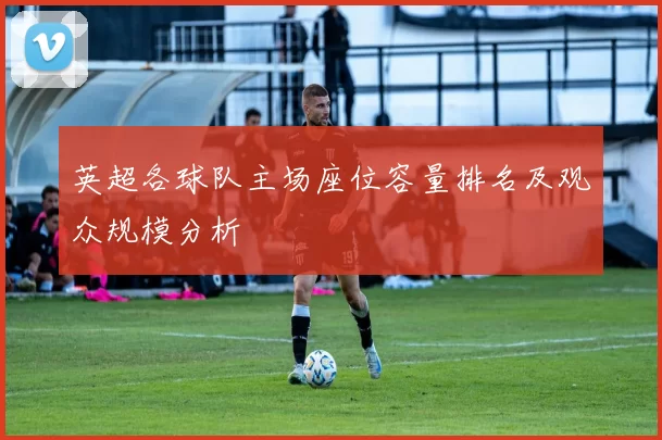 英超各球队主场座位容量排名及观众规模分析