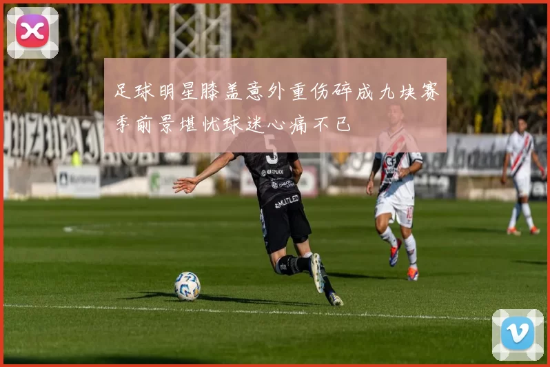 足球明星膝盖意外重伤碎成九块赛季前景堪忧球迷心痛不已