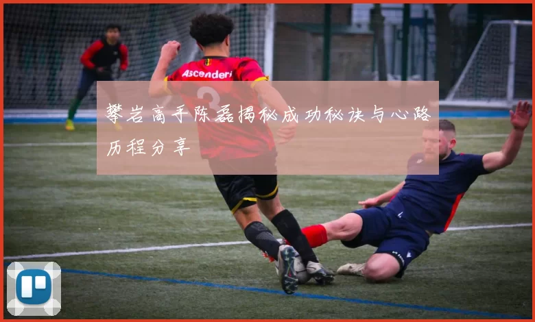 攀岩高手陈磊揭秘成功秘诀与心路历程分享