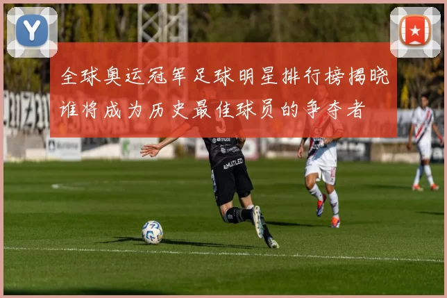 全球奥运冠军足球明星排行榜揭晓谁将成为历史最佳球员的争夺者